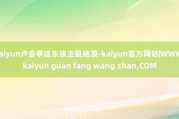 kaiyun卢会亭这东谈主挺绝顶-kaiyun官方网站|WWW.kaiyun guan fang wang zhan,COM
