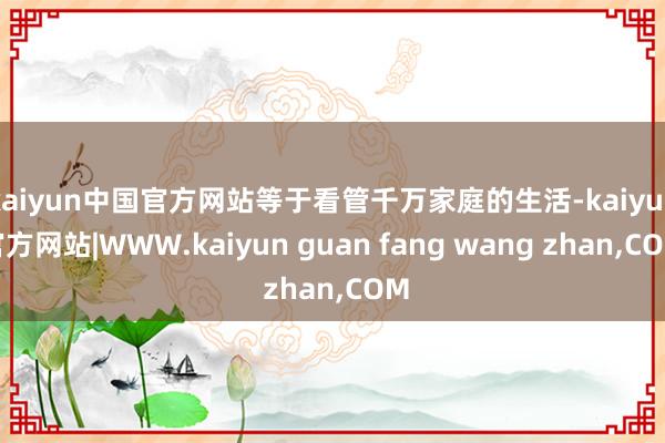 kaiyun中国官方网站等于看管千万家庭的生活-kaiyun官方网站|WWW.kaiyun guan fang wang zhan,COM