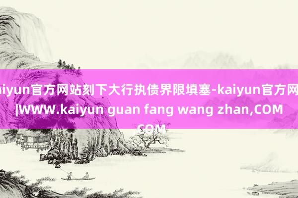 kaiyun官方网站刻下大行执债界限填塞-kaiyun官方网站|WWW.kaiyun guan fang wang zhan,COM