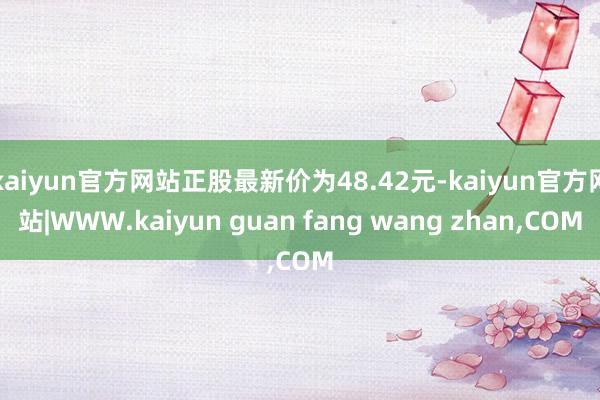 kaiyun官方网站正股最新价为48.42元-kaiyun官方网站|WWW.kaiyun guan fang wang zhan,COM