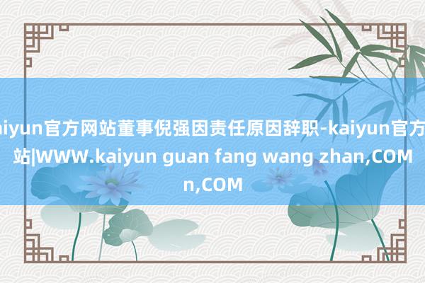 kaiyun官方网站董事倪强因责任原因辞职-kaiyun官方网站|WWW.kaiyun guan fang wang zhan,COM