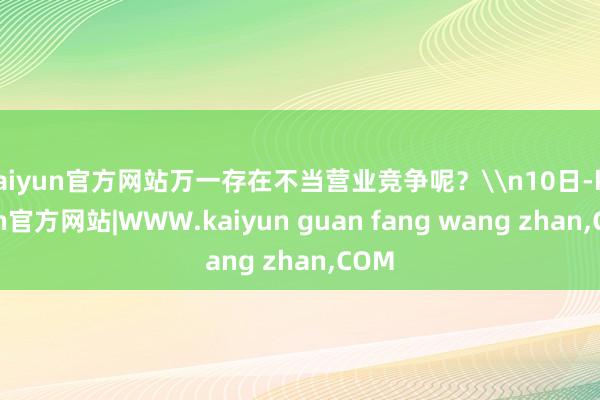 kaiyun官方网站万一存在不当营业竞争呢？\n10日-kaiyun官方网站|WWW.kaiyun guan fang wang zhan,COM
