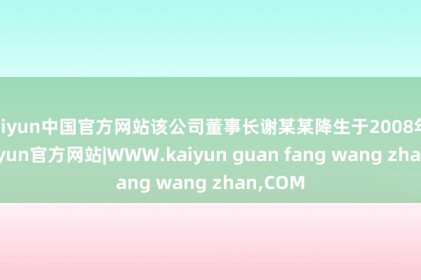 kaiyun中国官方网站该公司董事长谢某某降生于2008年4月-kaiyun官方网站|WWW.kaiyun guan fang wang zhan,COM