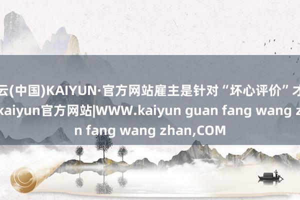 开云(中国)KAIYUN·官方网站雇主是针对“坏心评价”才作念此言论-kaiyun官方网站|WWW.kaiyun guan fang wang zhan,COM