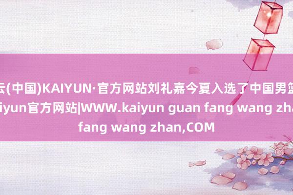 开云(中国)KAIYUN·官方网站刘礼嘉今夏入选了中国男篮集训队-kaiyun官方网站|WWW.kaiyun guan fang wang zhan,COM