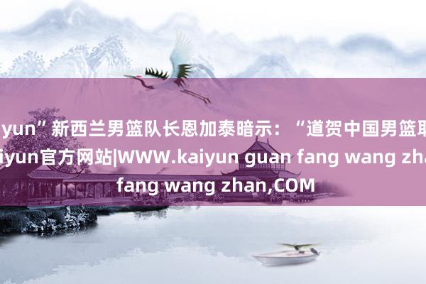 kaiyun”新西兰男篮队长恩加泰暗示：“道贺中国男篮取得见效-kaiyun官方网站|WWW.kaiyun guan fang wang zhan,COM
