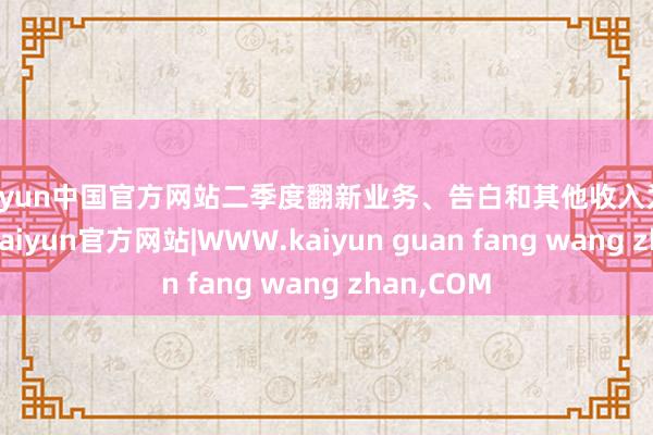 kaiyun中国官方网站二季度翻新业务、告白和其他收入为4.76亿元-kaiyun官方网站|WWW.kaiyun guan fang wang zhan,COM