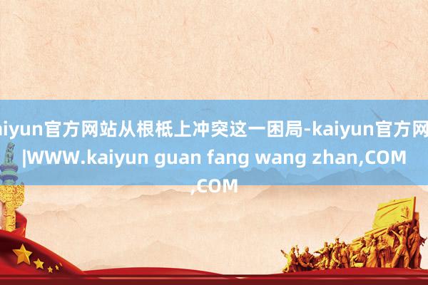 kaiyun官方网站从根柢上冲突这一困局-kaiyun官方网站|WWW.kaiyun guan fang wang zhan,COM