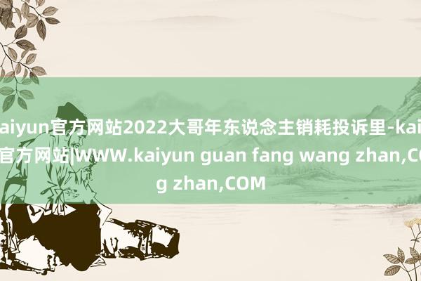 kaiyun官方网站2022大哥年东说念主销耗投诉里-kaiyun官方网站|WWW.kaiyun guan fang wang zhan,COM