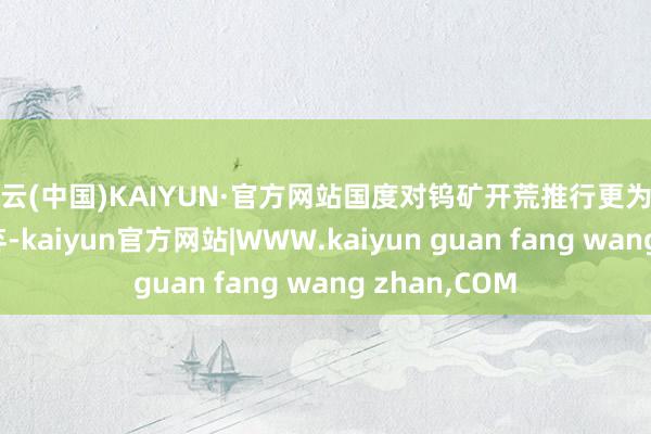 开云(中国)KAIYUN·官方网站国度对钨矿开荒推行更为严格的总量遗弃-kaiyun官方网站|WWW.kaiyun guan fang wang zhan,COM