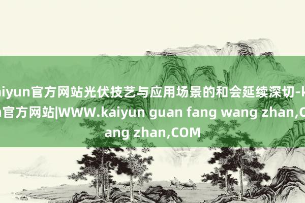 kaiyun官方网站光伏技艺与应用场景的和会延续深切-kaiyun官方网站|WWW.kaiyun guan fang wang zhan,COM