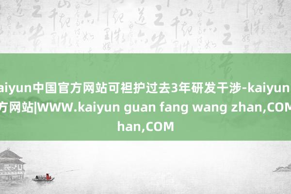 kaiyun中国官方网站可袒护过去3年研发干涉-kaiyun官方网站|WWW.kaiyun guan fang wang zhan,COM