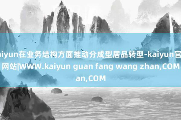 kaiyun在业务结构方面推动分成型居品转型-kaiyun官方网站|WWW.kaiyun guan fang wang zhan,COM