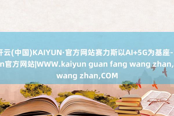开云(中国)KAIYUN·官方网站赛力斯以AI+5G为基座-kaiyun官方网站|WWW.kaiyun guan fang wang zhan,COM