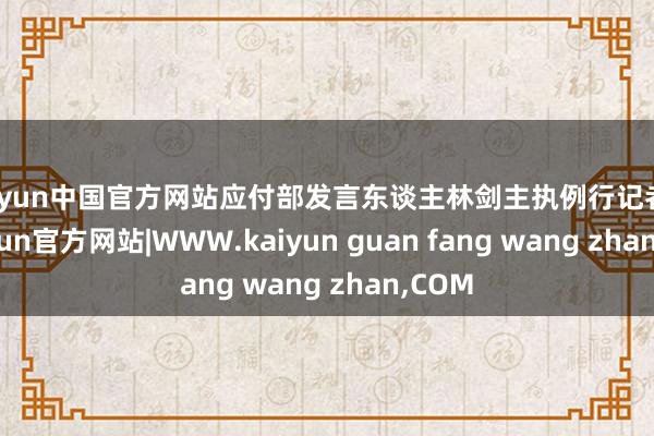kaiyun中国官方网站应付部发言东谈主林剑主执例行记者会-kaiyun官方网站|WWW.kaiyun guan fang wang zhan,COM