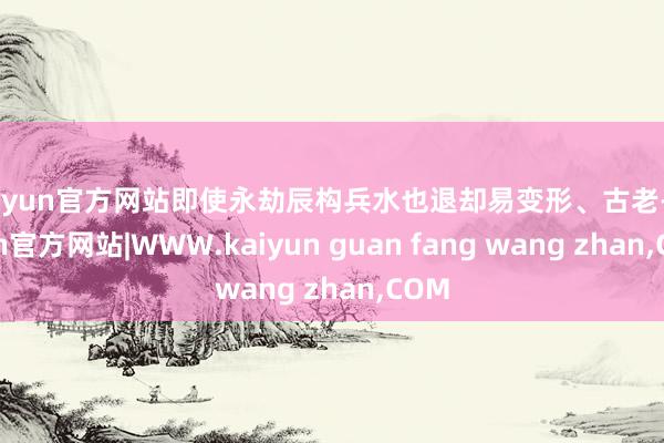 kaiyun官方网站即使永劫辰构兵水也退却易变形、古老-kaiyun官方网站|WWW.kaiyun guan fang wang zhan,COM