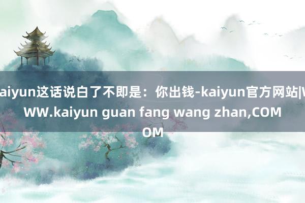 kaiyun这话说白了不即是：你出钱-kaiyun官方网站|WWW.kaiyun guan fang wang zhan,COM