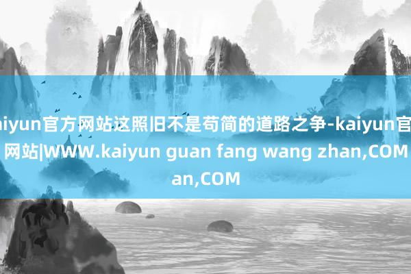kaiyun官方网站这照旧不是苟简的道路之争-kaiyun官方网站|WWW.kaiyun guan fang wang zhan,COM