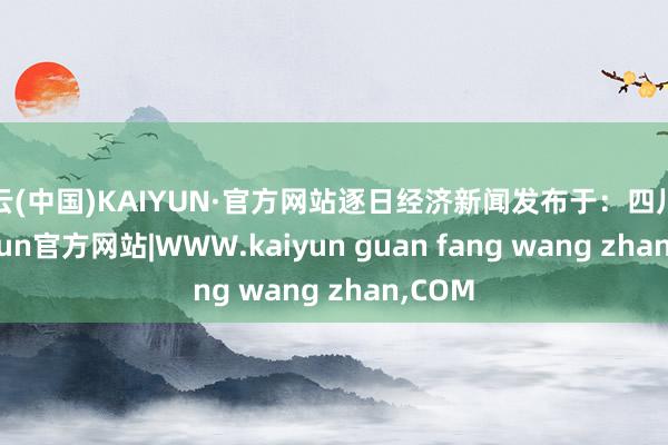 开云(中国)KAIYUN·官方网站逐日经济新闻发布于：四川省-kaiyun官方网站|WWW.kaiyun guan fang wang zhan,COM