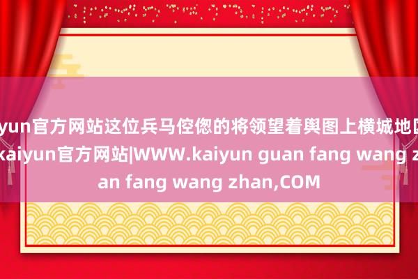 kaiyun官方网站这位兵马倥偬的将领望着舆图上横城地区鬈曲的阵线-kaiyun官方网站|WWW.kaiyun guan fang wang zhan,COM