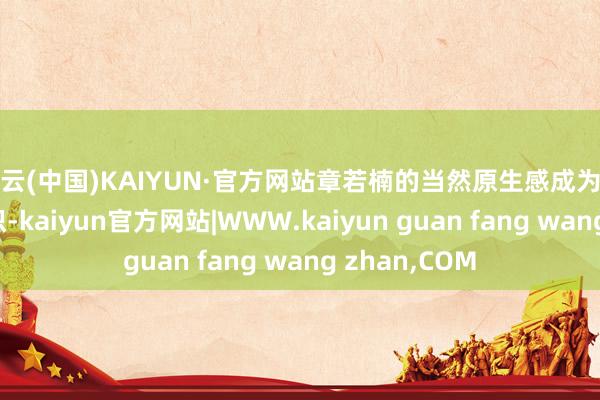 开云(中国)KAIYUN·官方网站章若楠的当然原生感成为了她的显耀标识-kaiyun官方网站|WWW.kaiyun guan fang wang zhan,COM