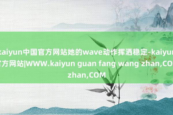 kaiyun中国官方网站她的wave动作挥洒稳定-kaiyun官方网站|WWW.kaiyun guan fang wang zhan,COM