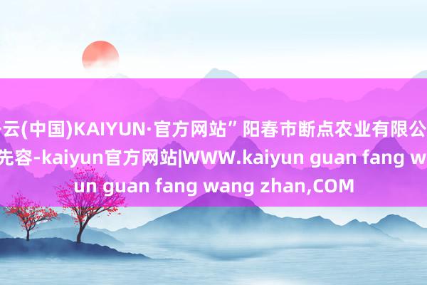 开云(中国)KAIYUN·官方网站”阳春市断点农业有限公司精雅东谈主黎创先容-kaiyun官方网站|WWW.kaiyun guan fang wang zhan,COM