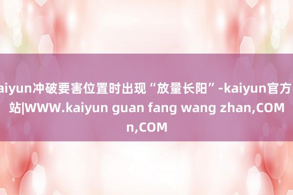 kaiyun冲破要害位置时出现“放量长阳”-kaiyun官方网站|WWW.kaiyun guan fang wang zhan,COM