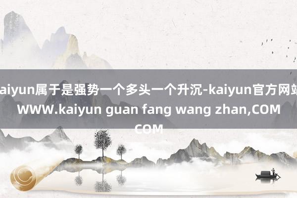 kaiyun属于是强势一个多头一个升沉-kaiyun官方网站|WWW.kaiyun guan fang wang zhan,COM