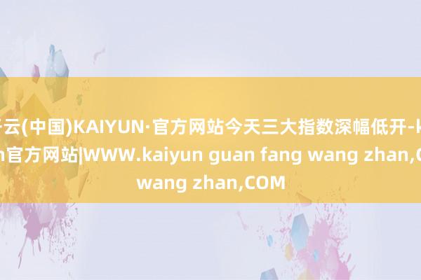 开云(中国)KAIYUN·官方网站今天三大指数深幅低开-kaiyun官方网站|WWW.kaiyun guan fang wang zhan,COM