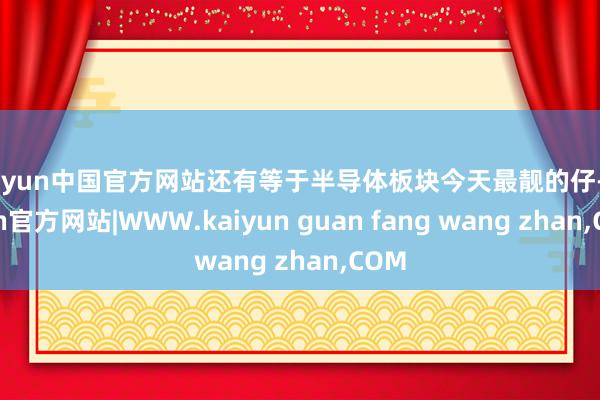 kaiyun中国官方网站还有等于半导体板块今天最靓的仔-kaiyun官方网站|WWW.kaiyun guan fang wang zhan,COM