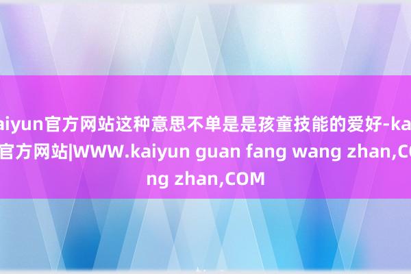 kaiyun官方网站这种意思不单是是孩童技能的爱好-kaiyun官方网站|WWW.kaiyun guan fang wang zhan,COM