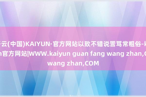 开云(中国)KAIYUN·官方网站以致不错说詈骂常粗俗-kaiyun官方网站|WWW.kaiyun guan fang wang zhan,COM