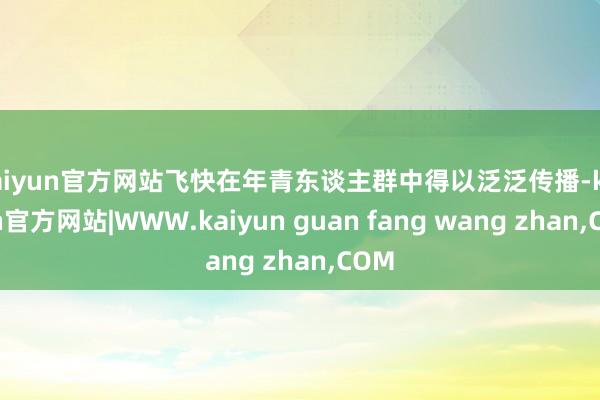 kaiyun官方网站飞快在年青东谈主群中得以泛泛传播-kaiyun官方网站|WWW.kaiyun guan fang wang zhan,COM