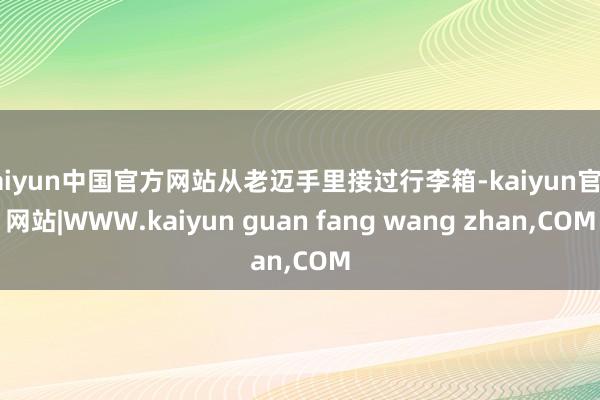 kaiyun中国官方网站从老迈手里接过行李箱-kaiyun官方网站|WWW.kaiyun guan fang wang zhan,COM