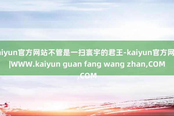 kaiyun官方网站不管是一扫寰宇的君王-kaiyun官方网站|WWW.kaiyun guan fang wang zhan,COM