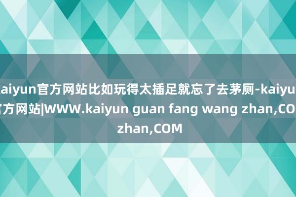 kaiyun官方网站比如玩得太插足就忘了去茅厕-kaiyun官方网站|WWW.kaiyun guan fang wang zhan,COM
