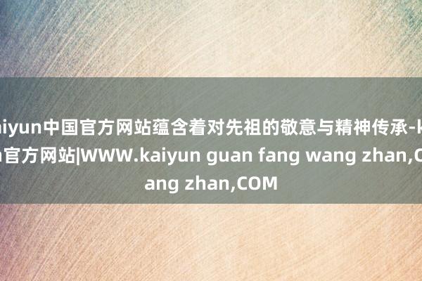 kaiyun中国官方网站蕴含着对先祖的敬意与精神传承-kaiyun官方网站|WWW.kaiyun guan fang wang zhan,COM