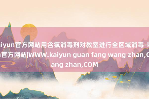 kaiyun官方网站用含氯消毒剂对教室进行全区域消毒-kaiyun官方网站|WWW.kaiyun guan fang wang zhan,COM