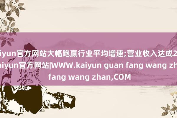 kaiyun官方网站大幅跑赢行业平均增速;营业收入达成2253亿元-kaiyun官方网站|WWW.kaiyun guan fang wang zhan,COM