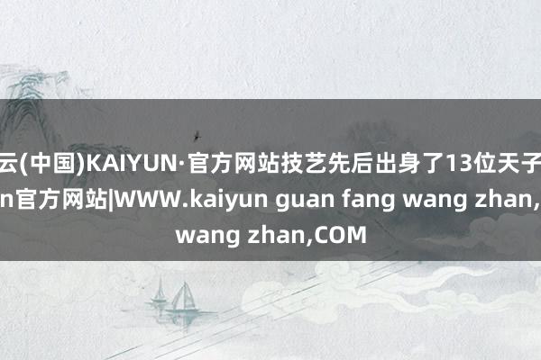 开云(中国)KAIYUN·官方网站技艺先后出身了13位天子-kaiyun官方网站|WWW.kaiyun guan fang wang zhan,COM