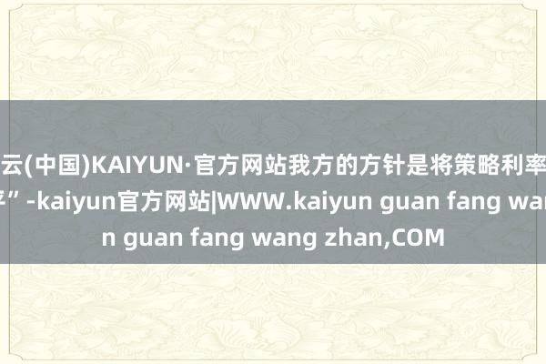 开云(中国)KAIYUN·官方网站我方的方针是将策略利率调整到“中性水平”-kaiyun官方网站|WWW.kaiyun guan fang wang zhan,COM