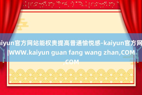kaiyun官方网站能权贵提高普通愉悦感-kaiyun官方网站|WWW.kaiyun guan fang wang zhan,COM