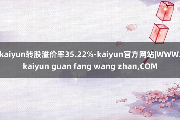 kaiyun转股溢价率35.22%-kaiyun官方网站|WWW.kaiyun guan fang wang zhan,COM