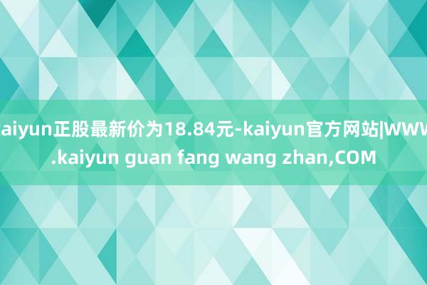 kaiyun正股最新价为18.84元-kaiyun官方网站|WWW.kaiyun guan fang wang zhan,COM