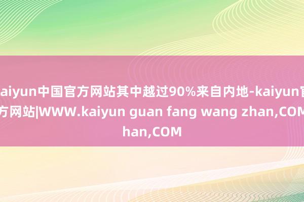 kaiyun中国官方网站其中越过90%来自内地-kaiyun官方网站|WWW.kaiyun guan fang wang zhan,COM