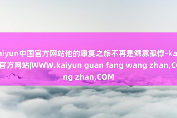 kaiyun中国官方网站他的康复之旅不再是鳏寡孤惸-kaiyun官方网站|WWW.kaiyun guan fang wang zhan,COM