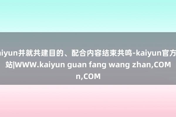 kaiyun并就共建目的、配合内容结束共鸣-kaiyun官方网站|WWW.kaiyun guan fang wang zhan,COM