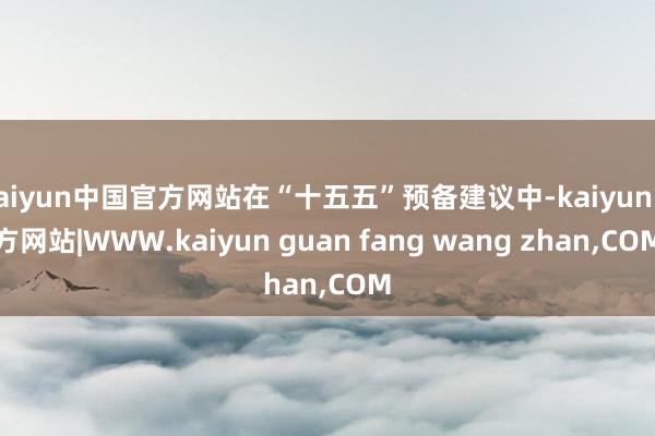 kaiyun中国官方网站在“十五五”预备建议中-kaiyun官方网站|WWW.kaiyun guan fang wang zhan,COM