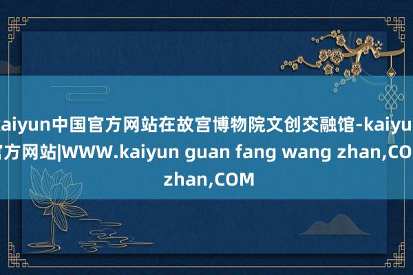 kaiyun中国官方网站在故宫博物院文创交融馆-kaiyun官方网站|WWW.kaiyun guan fang wang zhan,COM